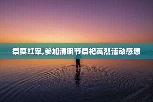 祭奠红军,参加清明节祭祀英烈活动感想