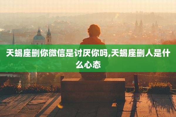 天蝎座删你微信是讨厌你吗,天蝎座删人是什么心态
