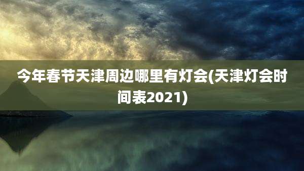 今年春节天津周边哪里有灯会(天津灯会时间表2021)