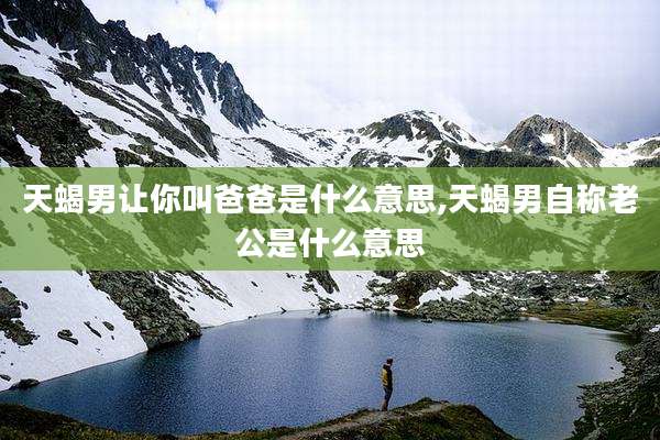 天蝎男让你叫爸爸是什么意思,天蝎男自称老公是什么意思
