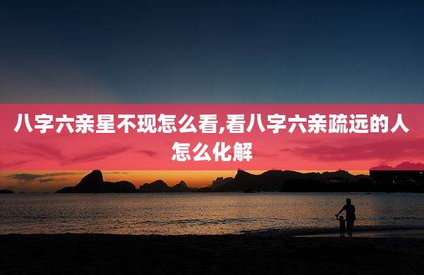 八字六亲星不现怎么看,看八字六亲疏远的人怎么化解