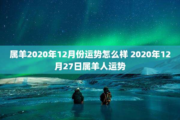 属羊2020年12月份运势怎么样 2020年12月27日属羊人运势