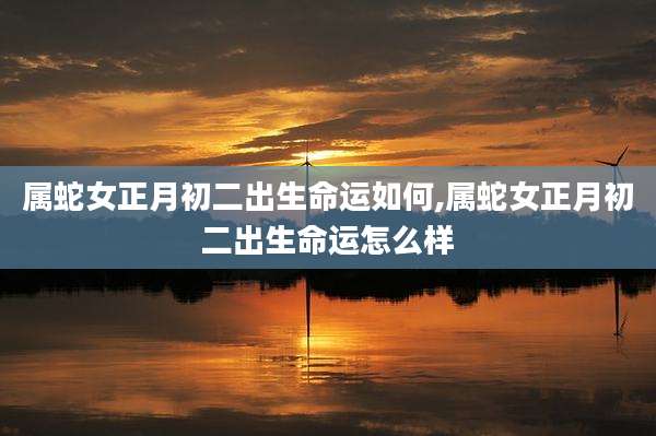 属蛇女正月初二出生命运如何,属蛇女正月初二出生命运怎么样
