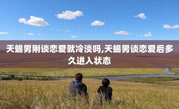 天蝎男刚谈恋爱就冷淡吗,天蝎男谈恋爱后多久进入状态