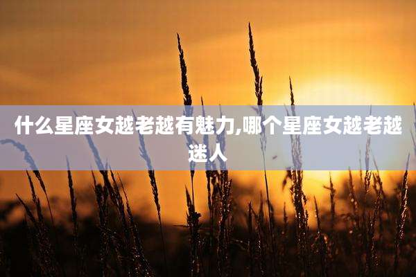 什么星座女越老越有魅力,哪个星座女越老越迷人
