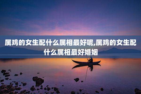 属鸡的女生配什么属相最好呢,属鸡的女生配什么属相最好婚姻