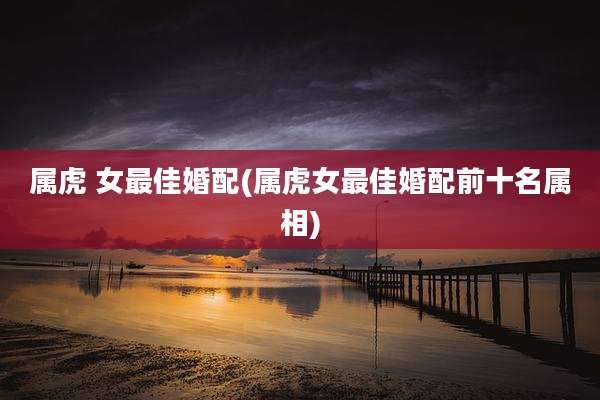 属虎 女最佳婚配(属虎女最佳婚配前十名属相)