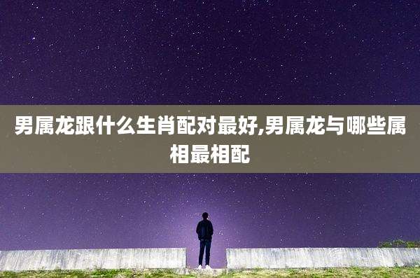 男属龙跟什么生肖配对最好,男属龙与哪些属相最相配