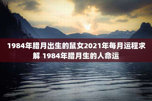 1984年腊月出生的鼠女2021年每月运程求解 1984年腊月生的人命运