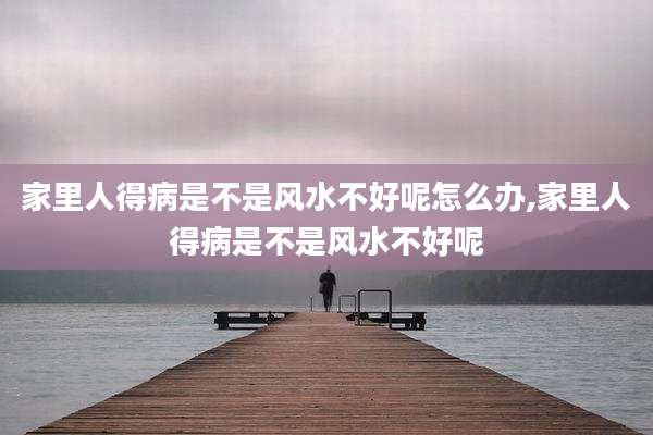 家里人得病是不是风水不好呢怎么办,家里人得病是不是风水不好呢