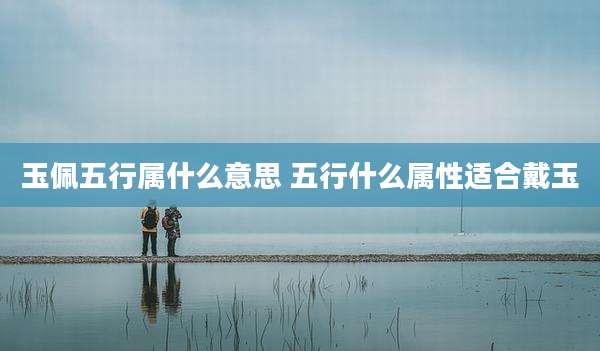 玉佩五行属什么意思 五行什么属性适合戴玉