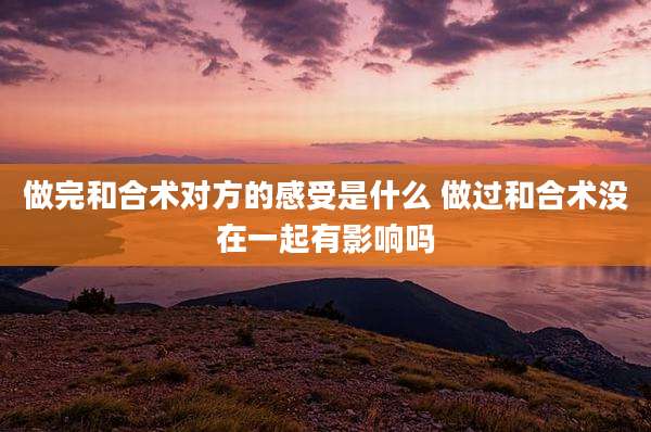 做完和合术对方的感受是什么 做过和合术没在一起有影响吗