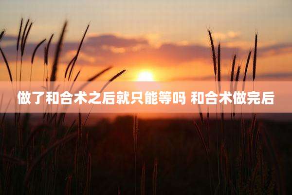 做了和合术之后就只能等吗 和合术做完后