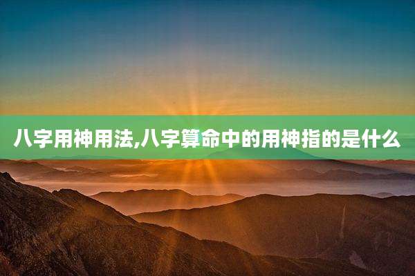 八字用神用法,八字算命中的用神指的是什么
