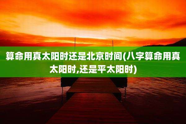 算命用真太阳时还是北京时间(八字算命用真太阳时,还是平太阳时)