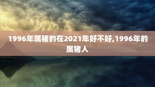1996年属猪的在2021年好不好,1996年的属猪人