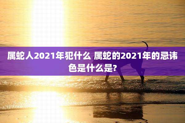 属蛇人2021年犯什么 属蛇的2021年的忌讳色是什么是?