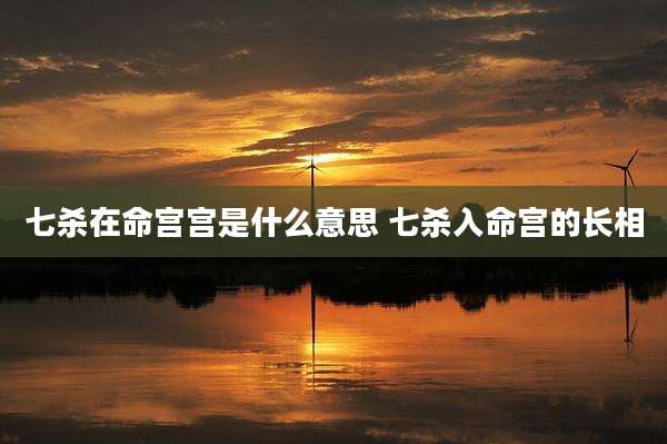 七杀在命宫宫是什么意思 七杀入命宫的长相