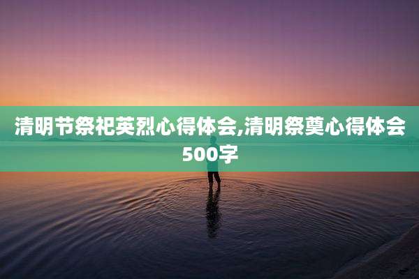 清明节祭祀英烈心得体会,清明祭奠心得体会500字