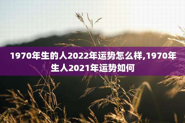 1970年生的人2022年运势怎么样,1970年生人2021年运势如何