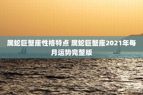 属蛇巨蟹座性格特点 属蛇巨蟹座2021年每月运势完整版