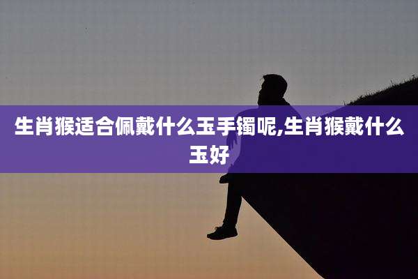 生肖猴适合佩戴什么玉手镯呢,生肖猴戴什么玉好
