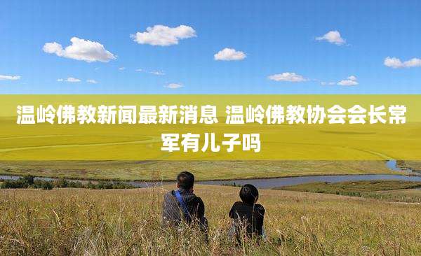 温岭佛教新闻最新消息 温岭佛教协会会长常军有儿子吗