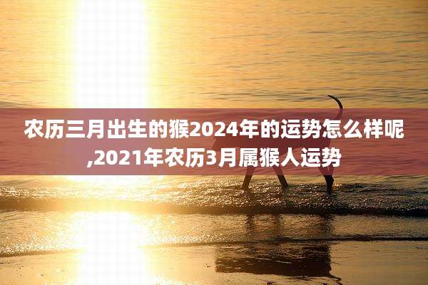 农历三月出生的猴2024年的运势怎么样呢,2021年农历3月属猴人运势