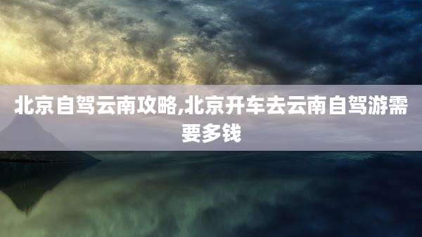 北京自驾云南攻略,北京开车去云南自驾游需要多钱