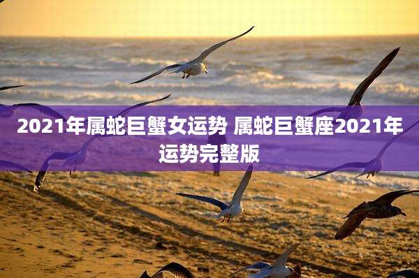 2021年属蛇巨蟹女运势 属蛇巨蟹座2021年运势完整版
