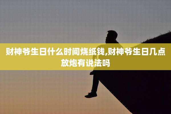 财神爷生日什么时间烧纸钱,财神爷生日几点放炮有说法吗