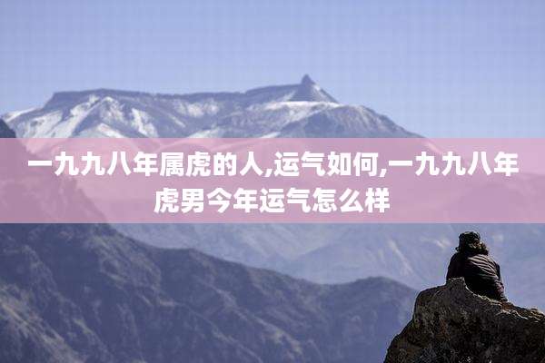 一九九八年属虎的人,运气如何,一九九八年虎男今年运气怎么样
