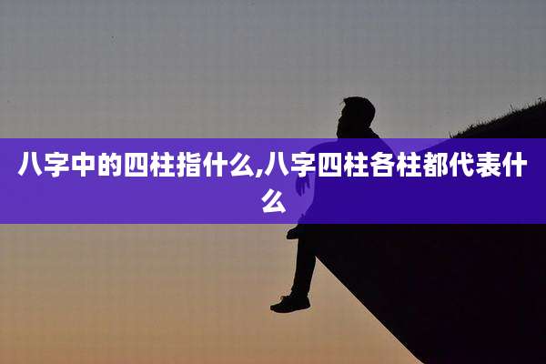八字中的四柱指什么,八字四柱各柱都代表什么
