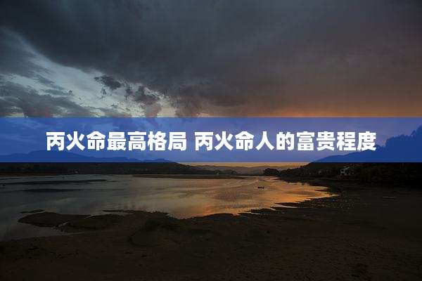 丙火命最高格局 丙火命人的富贵程度