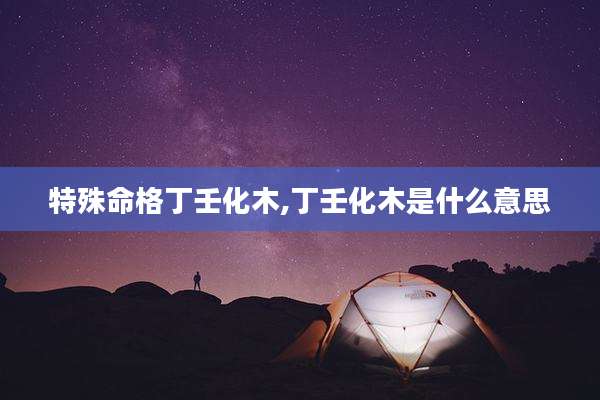 特殊命格丁壬化木,丁壬化木是什么意思