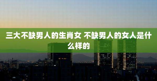 三大不缺男人的生肖女 不缺男人的女人是什么样的