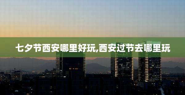 七夕节西安哪里好玩,西安过节去哪里玩