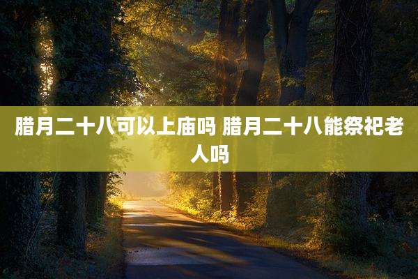 腊月二十八可以上庙吗 腊月二十八能祭祀老人吗