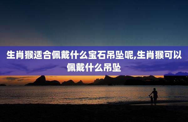 生肖猴适合佩戴什么宝石吊坠呢,生肖猴可以佩戴什么吊坠