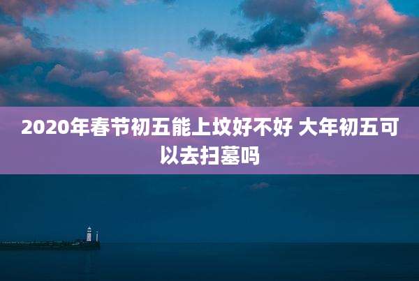 2020年春节初五能上坟好不好 大年初五可以去扫墓吗