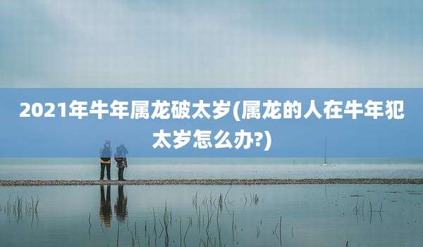 2021年牛年属龙破太岁(属龙的人在牛年犯太岁怎么办?)