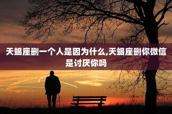 天蝎座删一个人是因为什么,天蝎座删你微信是讨厌你吗