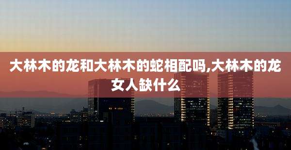 大林木的龙和大林木的蛇相配吗,大林木的龙女人缺什么