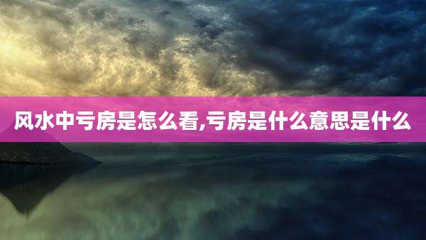 风水中亏房是怎么看,亏房是什么意思是什么