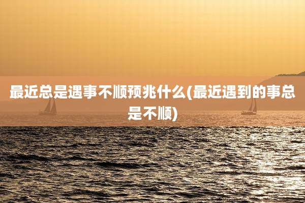 最近总是遇事不顺预兆什么(最近遇到的事总是不顺)
