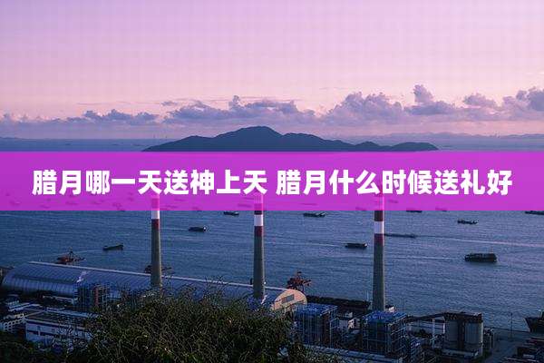 腊月哪一天送神上天 腊月什么时候送礼好