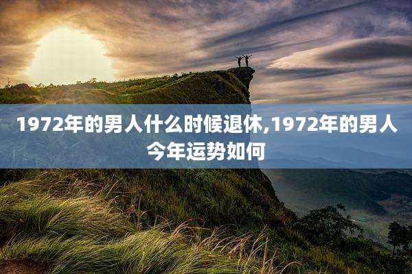 1972年的男人什么时候退休,1972年的男人今年运势如何