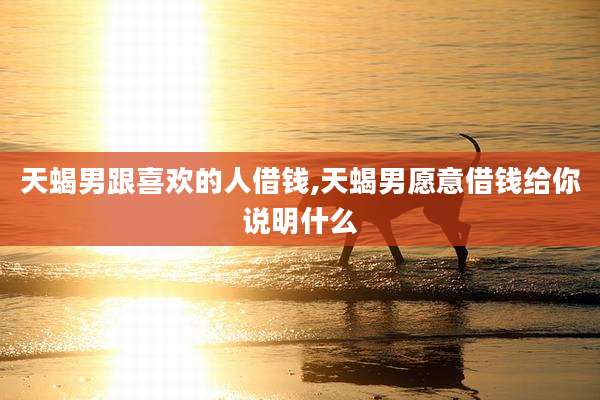 天蝎男跟喜欢的人借钱,天蝎男愿意借钱给你说明什么