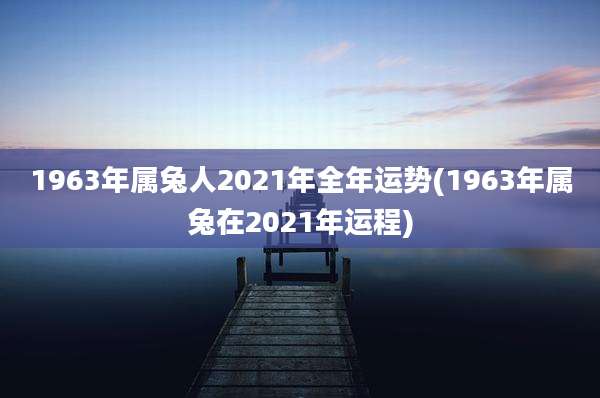 1963年属兔人2021年全年运势(1963年属兔在2021年运程)