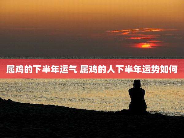 属鸡的下半年运气 属鸡的人下半年运势如何